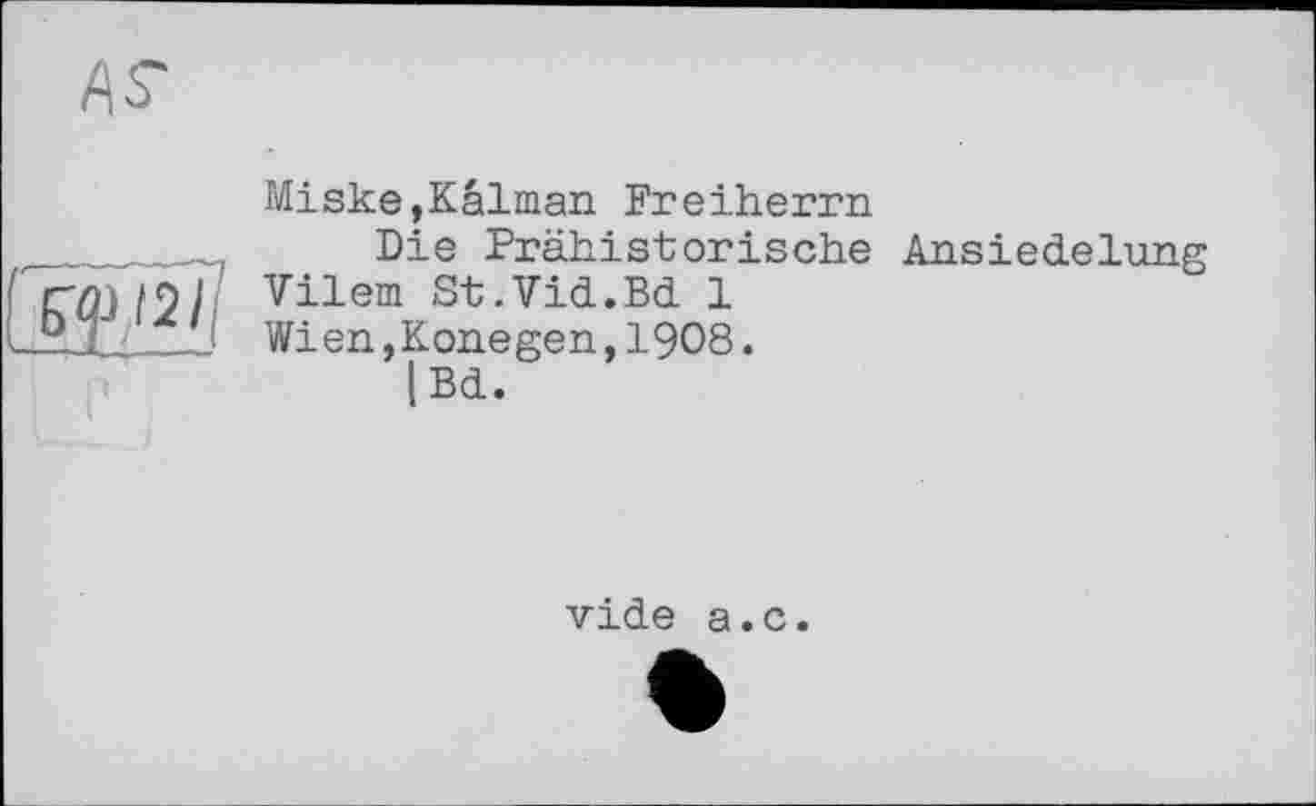 ﻿
Miske,Kaiman Freiherrn
Die Prähistorische Ansiedelung
Vilem St.Vid.Bd 1
Wien,Konegen,I9O8.
|Bd.
vide a.c.